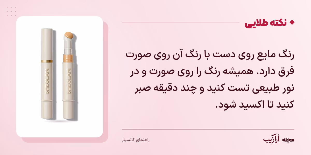 نکته طلایی کانسیلر: رنگ مایع روی دست با رنگ آن روی صورت فرق دارد. همیشه رنگ را روی صورت و در نور طبیعی تست کنید و چند دقیقه صبر کنید تا اکسید شود.