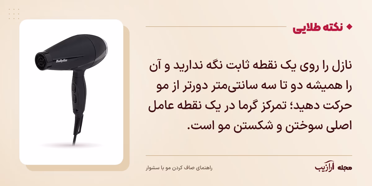 نکته طلایی صاف کردن مو با سشوار: نازل را روی یک نقطه ثابت نگه ندارید و آن را همیشه دو تا سه سانتی‌متر دورتر از مو حرکت دهید؛ تمرکز گرما در یک نقطه عامل اصلی سوختن و شکستن مو است.