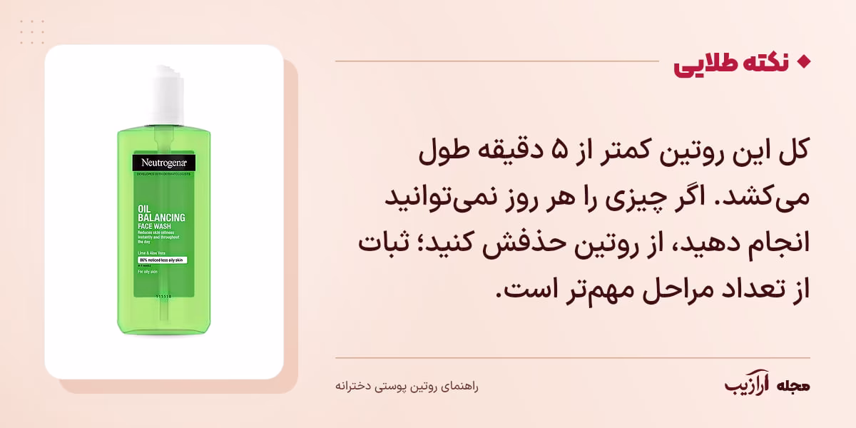 نکته طلایی روتین پوستی دخترانه: کل این روتین کمتر از ۵ دقیقه طول میکشد. اگر چیزی را هر روز نمیتوانید انجام دهید، از روتین حذفش کنید؛ ثبات از تعداد مراحل مهمتر است.