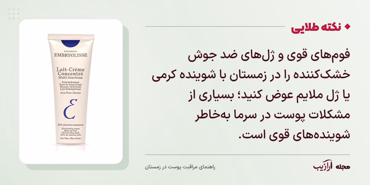 نکته طلایی مراقبت پوست در زمستان: فوم‌های قوی و ژل‌های ضد جوش خشک‌کننده را در زمستان با شوینده کرمی یا ژل ملایم عوض کنید؛ بسیاری از مشکلات پوست در سرما به‌خاطر شوینده‌های قوی است.