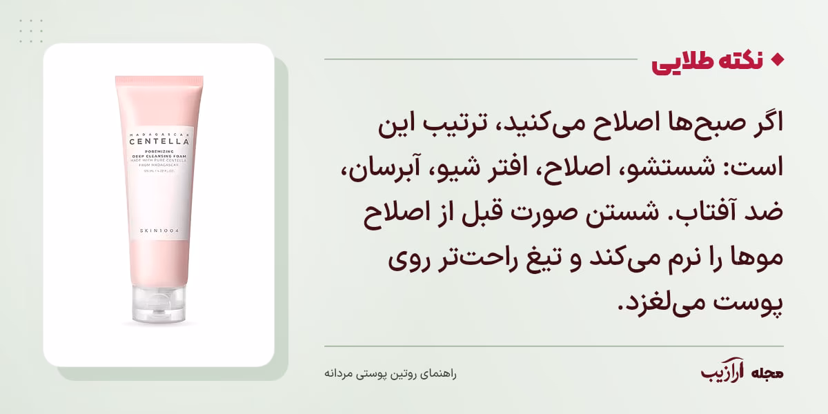 نکته طلایی روتین پوستی مردانه: اگر صبح‌ها اصلاح می‌کنید، ترتیب این است: شستشو، اصلاح، افتر شیو، آبرسان، ضد آفتاب. شستن صورت قبل از اصلاح موها را نرم می‌کند و تیغ راحت‌تر روی پوست می‌لغزد.